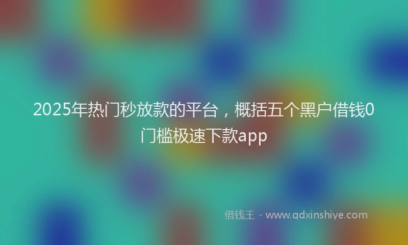 2025年热门秒放款的平台，概括五个黑户借钱0门槛极速下款app