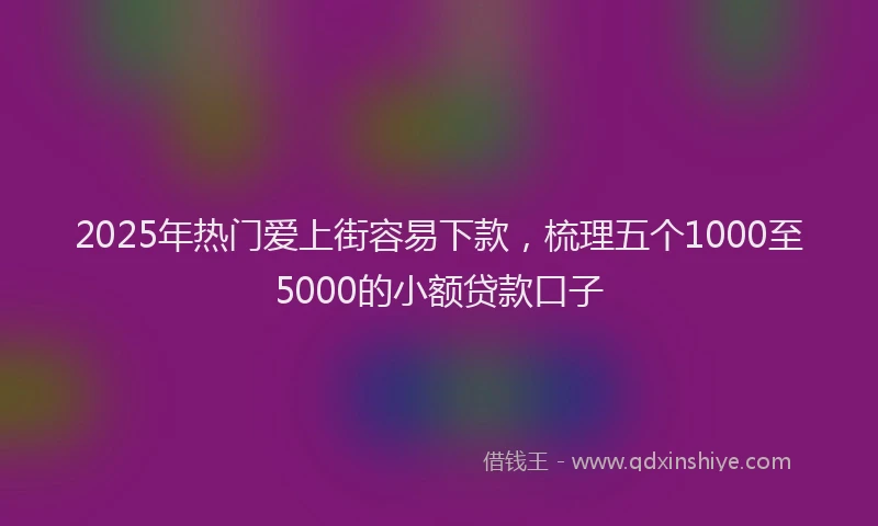 2025年热门爱上街容易下款，梳理五个1000至5000的小额贷款口子