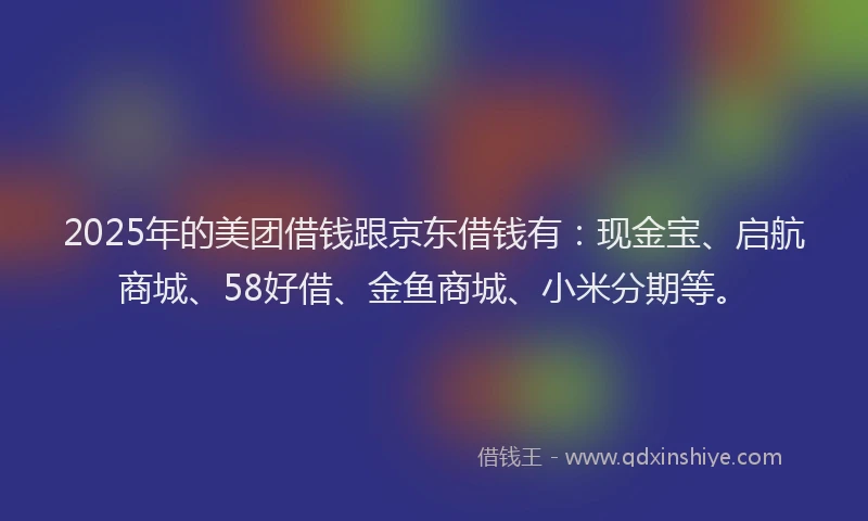2025年的美团借钱跟京东借钱有：现金宝、启航商城、58好借、金鱼商城、小米分期等。