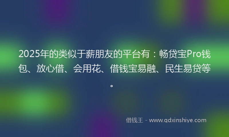 2025年的类似于薪朋友的平台有：畅贷宝Pro钱包、放心借、会用花、借钱宝易融、民生易贷等。