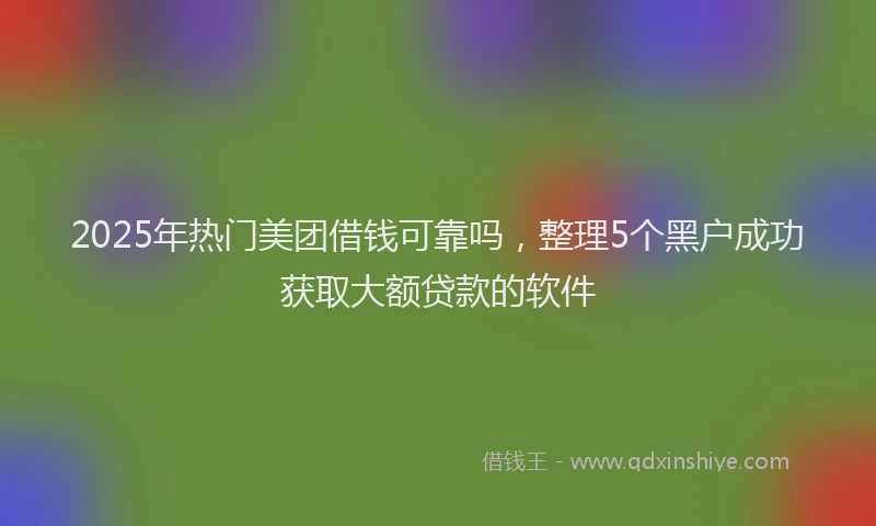 2025年热门美团借钱可靠吗,整理5个黑户成功获取大额贷款的软件