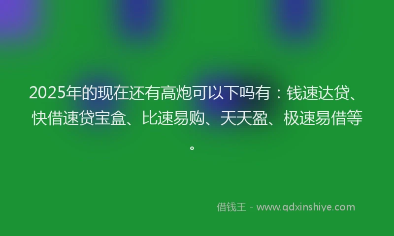 2025年的现在还有高炮可以下吗有：钱速达贷、快借速贷宝盒、比速易购、天天盈、极速易借等。