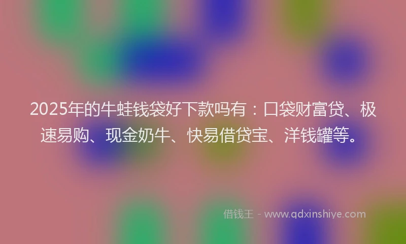 2025年的牛蛙钱袋好下款吗有：口袋财富贷、极速易购、现金奶牛、快易借贷宝、洋钱罐等。