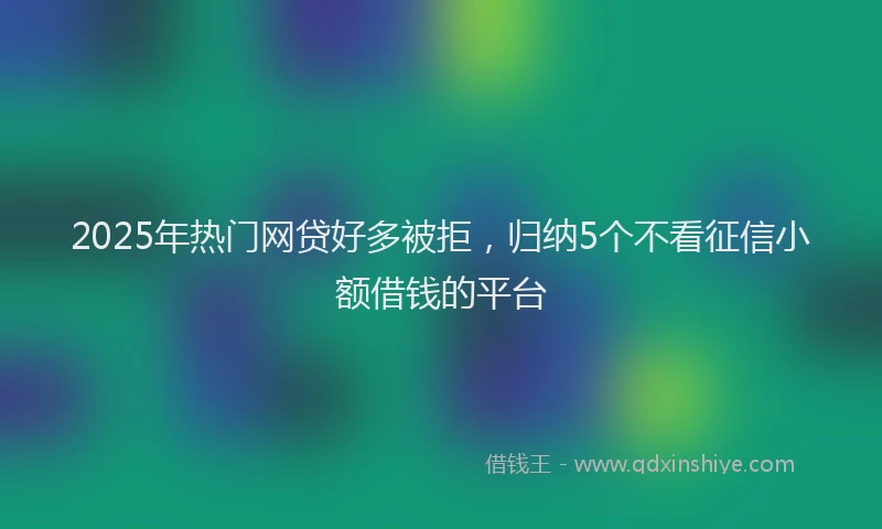 2025年热门网贷好多被拒，归纳5个不看征信小额借钱的平台