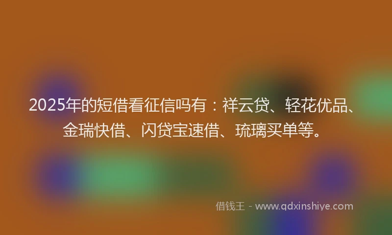 2025年的短借看征信吗有:祥云贷、轻花优品、金瑞快借、闪贷宝速借、琉璃买单等。