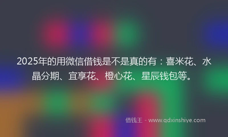 2025年的用微信借钱是不是真的有：喜米花、水晶分期、宜享花、橙心花、星辰钱包等。