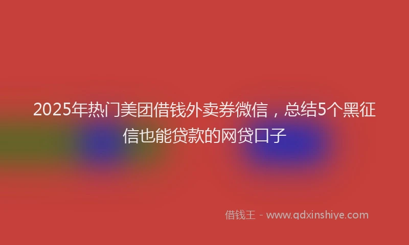 2025年热门美团借钱外卖券微信,总结5个黑征信也能贷款的网贷口子