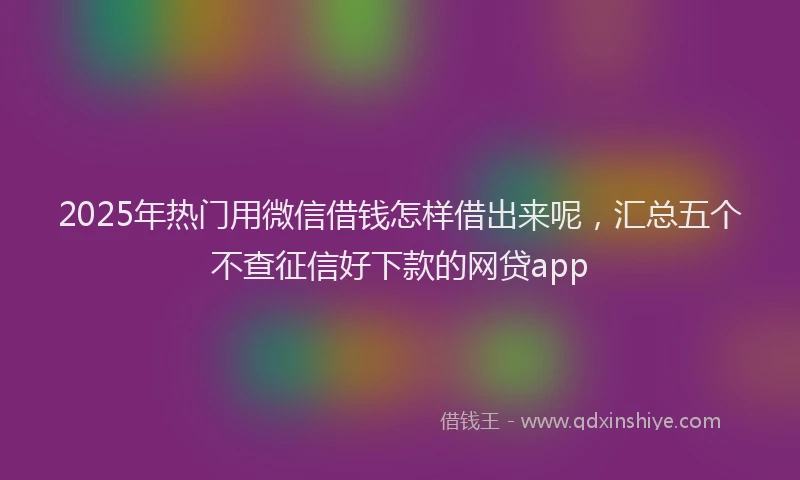 2025年热门用微信借钱怎样借出来呢,汇总五个不查征信好下款的网贷app