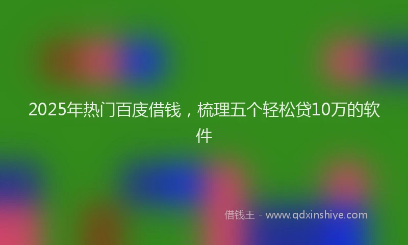 2025年热门百庋借钱,梳理五个轻松贷10万的软件