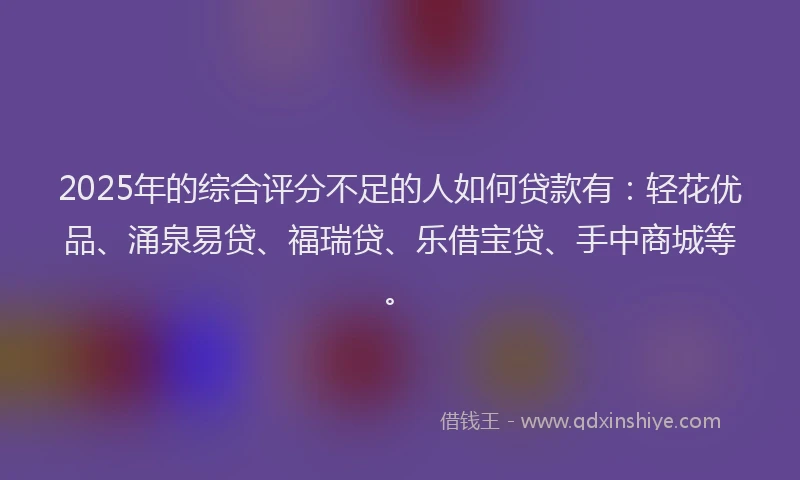 2025年的综合评分不足的人如何贷款有:轻花优品、涌泉易贷、福瑞贷、乐借宝贷、手中商城等。