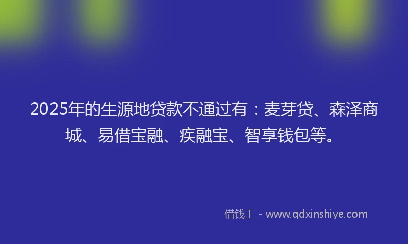 2025年的生源地贷款不通过有：麦芽贷、森泽商城、易借宝融、疾融宝、智享钱包等。