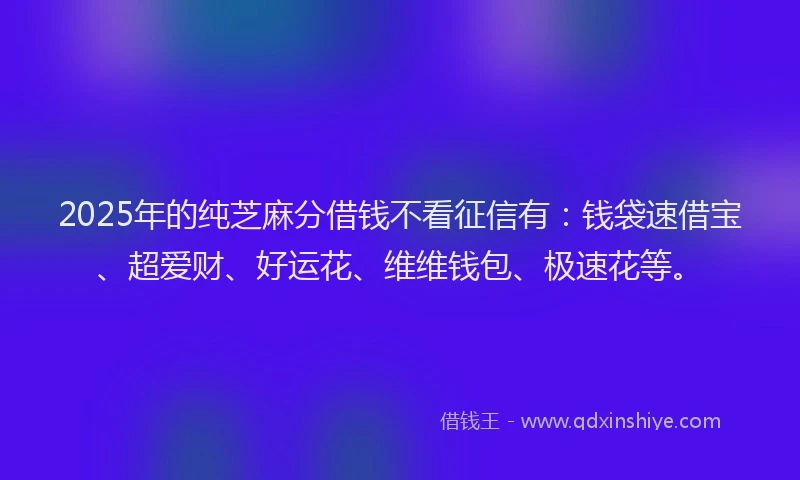2025年的纯芝麻分借钱不看征信有：钱袋速借宝、超爱财、好运花、维维钱包、极速花等。