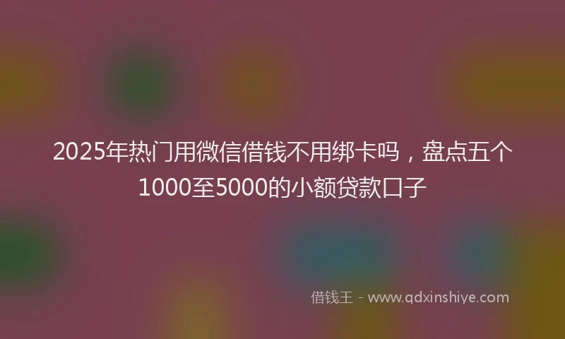 2025年热门用微信借钱不用绑卡吗，盘点五个1000至5000的小额贷款口子