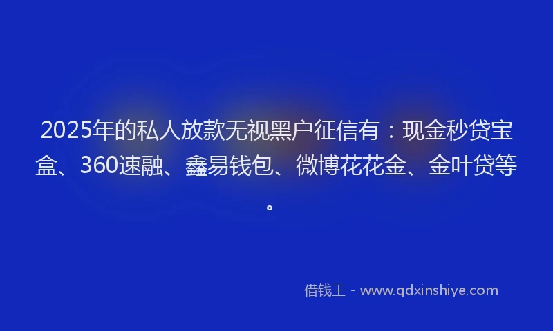 2025年的私人放款无视黑户征信有:现金秒贷宝盒、360速融、鑫易钱包、微博花花金、金叶贷等。