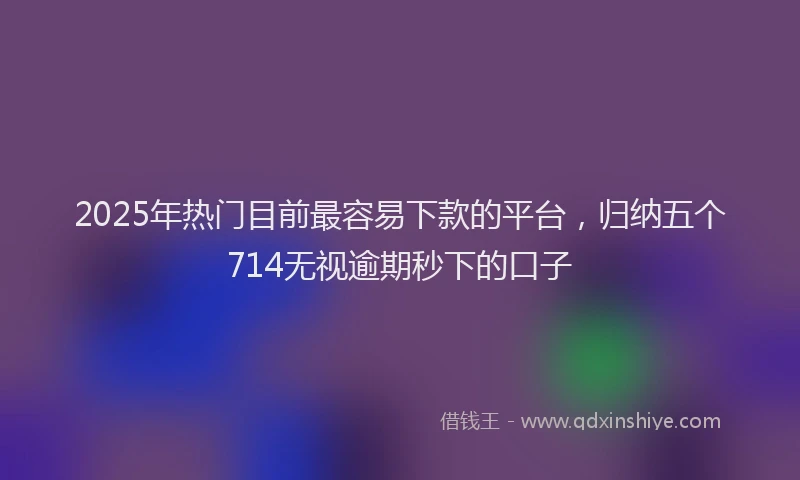 2025年热门目前最容易下款的平台，归纳五个714无视逾期秒下的口子