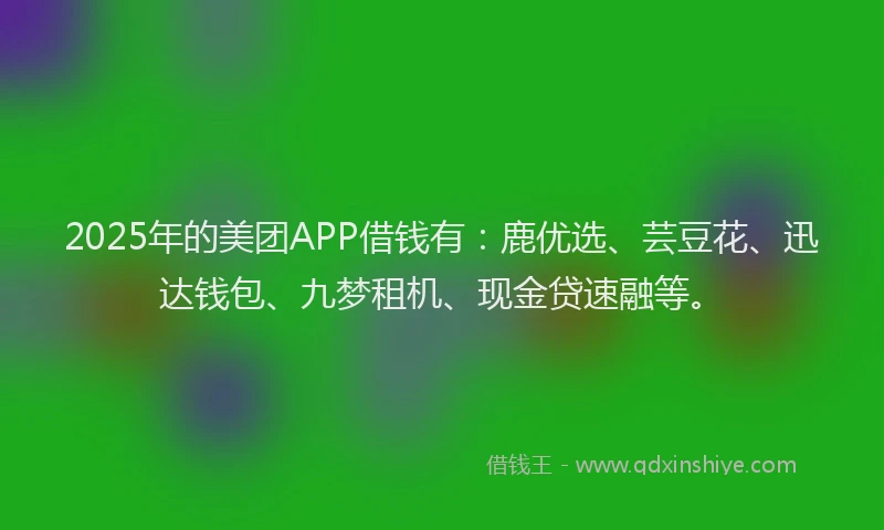2025年的美团APP借钱有:鹿优选、芸豆花、迅达钱包、九梦租机、现金贷速融等。