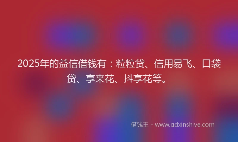 2025年的益信借钱有：粒粒贷、信用易飞、口袋贷、享来花、抖享花等。