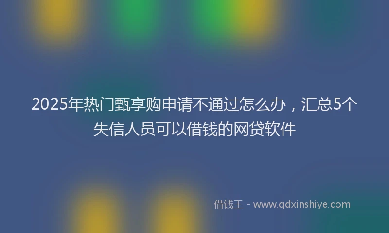 2025年热门甄享购申请不通过怎么办，汇总5个失信人员可以借钱的网贷软件