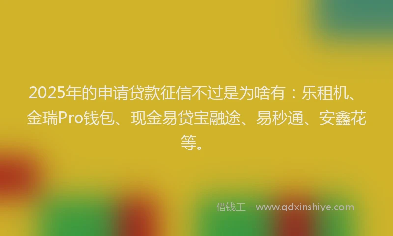 2025年的申请贷款征信不过是为啥有：乐租机、金瑞Pro钱包、现金易贷宝融途、易秒通、安鑫花等。