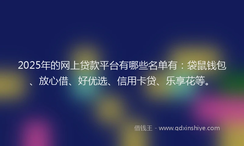 2025年的网上贷款平台有哪些名单有:袋鼠钱包、放心借、好优选、信用卡贷、乐享花等。