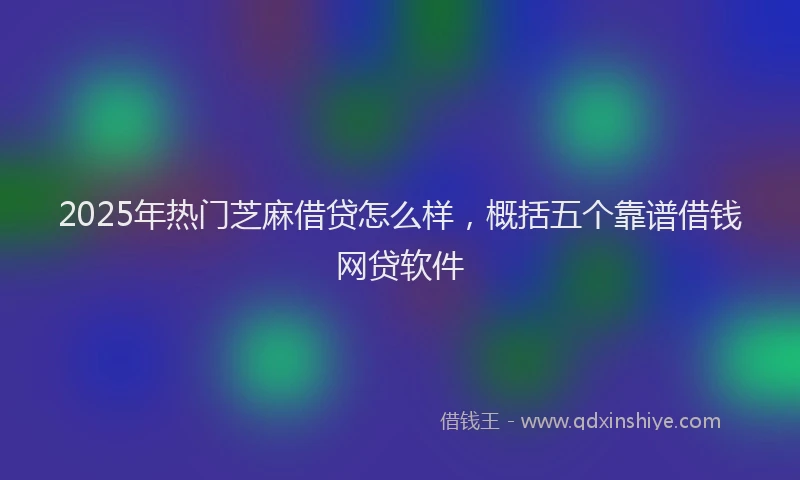 2025年热门芝麻借贷怎么样，概括五个靠谱借钱网贷软件