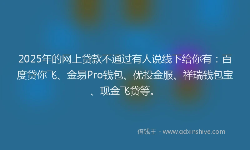 2025年的网上贷款不通过有人说线下给你有:百度贷你飞、金易Pro钱包、优投金服、祥瑞钱包宝、现金飞贷等。