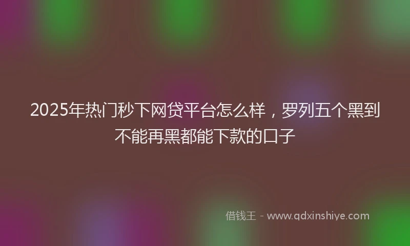2025年热门秒下网贷平台怎么样，罗列五个黑到不能再黑都能下款的口子