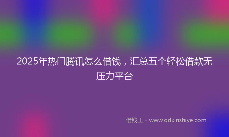 2025年热门腾讯怎么借钱，汇总五个轻松借款无压力平台