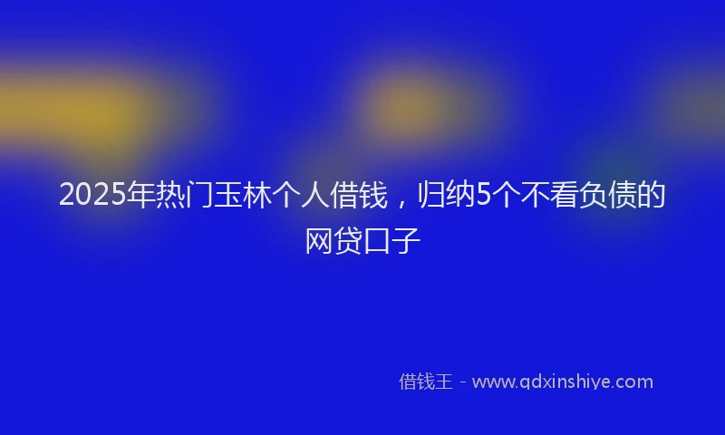 2025年热门玉林个人借钱，归纳5个不看负债的网贷口子