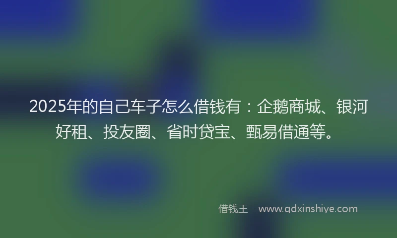 2025年的自己车子怎么借钱有:企鹅商城、银河好租、投友圈、省时贷宝、甄易借通等。