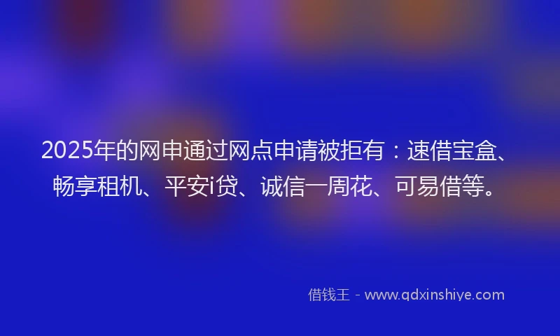 2025年的网申通过网点申请被拒有:速借宝盒、畅享租机、平安i贷、诚信一周花、可易借等。