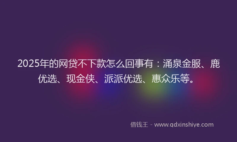 2025年的网贷不下款怎么回事有:涌泉金服、鹿优选、现金侠、派派优选、惠众乐等。