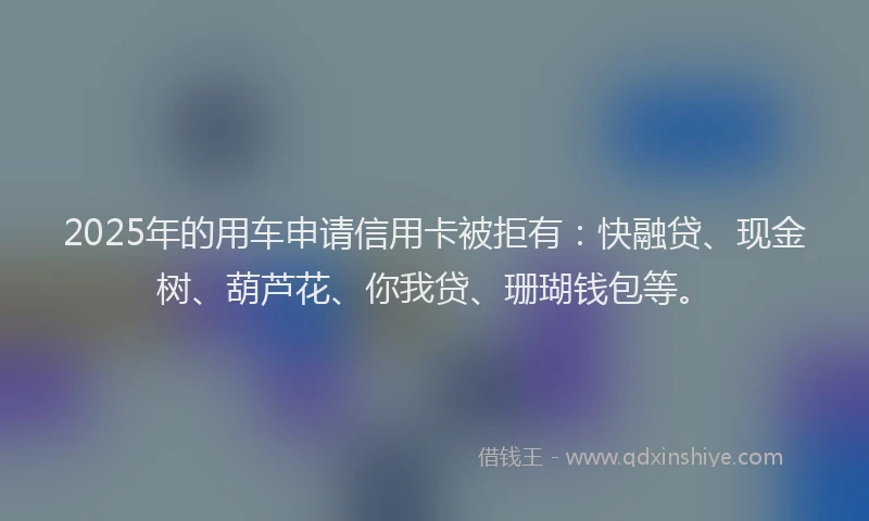 2025年的用车申请信用卡被拒有：快融贷、现金树、葫芦花、你我贷、珊瑚钱包等。