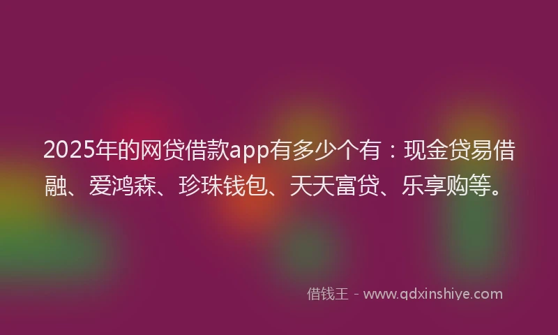 2025年的网贷借款app有多少个有：现金贷易借融、爱鸿森、珍珠钱包、天天富贷、乐享购等。