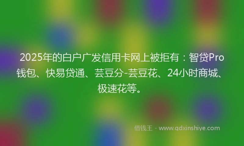 2025年的白户广发信用卡网上被拒有：智贷Pro钱包、快易贷通、芸豆分-芸豆花、24小时商城、极速花等。