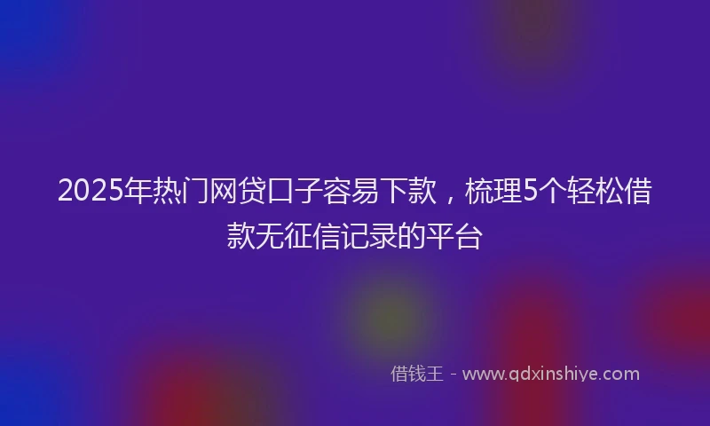 2025年热门网贷口子容易下款,梳理5个轻松借款无征信记录的平台