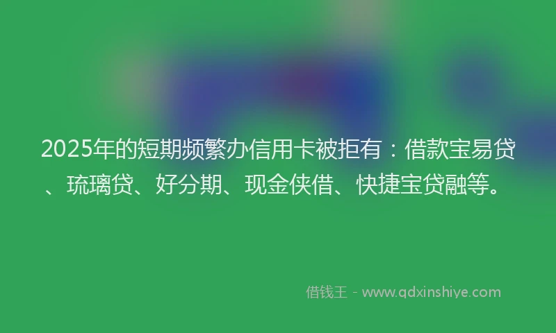 2025年的短期频繁办信用卡被拒有：借款宝易贷、琉璃贷、好分期、现金侠借、快捷宝贷融等。