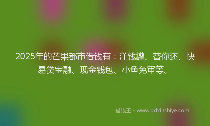 2025年的芒果都市借钱有：洋钱罐、替你还、快易贷宝融、现金钱包、小鱼免审等。