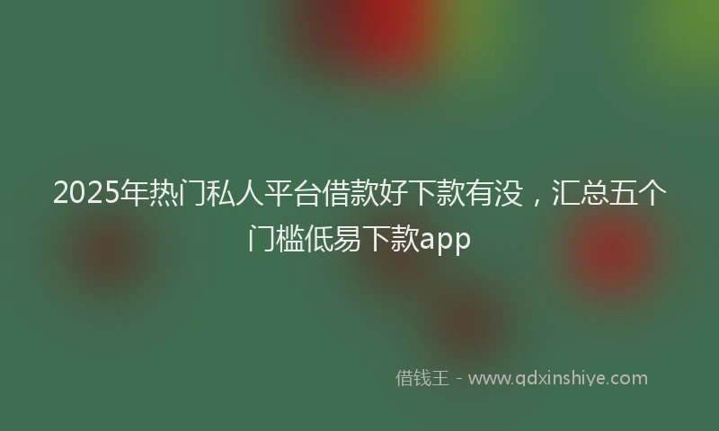 2025年热门私人平台借款好下款有没，汇总五个门槛低易下款app