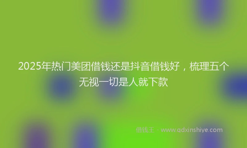 2025年热门美团借钱还是抖音借钱好，梳理五个无视一切是人就下款