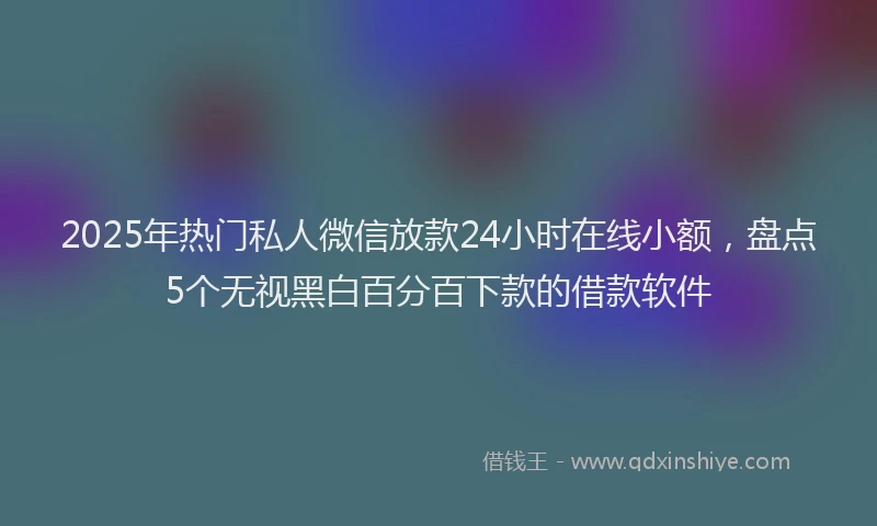 2025年热门私人微信放款24小时在线小额，盘点5个无视黑白百分百下款的借款软件