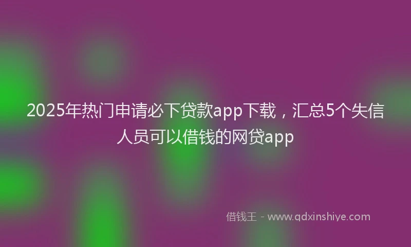 2025年热门申请必下贷款app下载，汇总5个失信人员可以借钱的网贷app