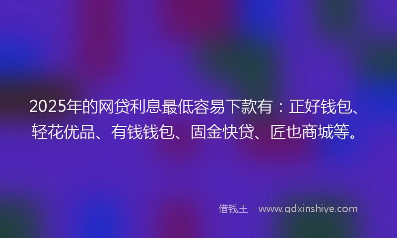 2025年的网贷利息最低容易下款有：正好钱包、轻花优品、有钱钱包、固金快贷、匠也商城等。