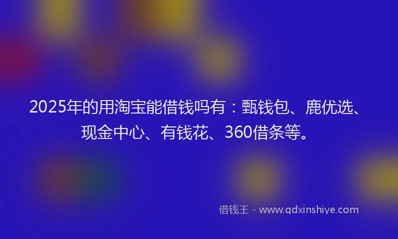 2025年的用淘宝能借钱吗有：甄钱包、鹿优选、现金中心、有钱花、360借条等。