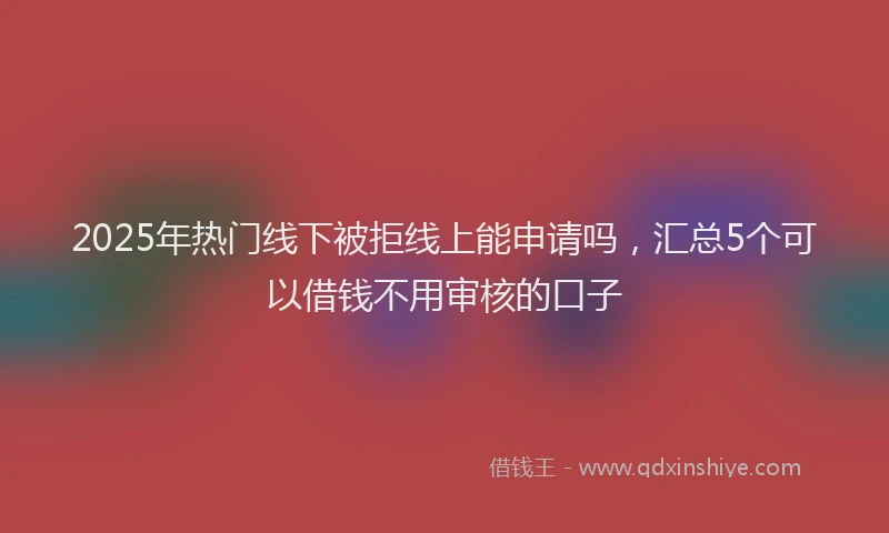 2025年热门线下被拒线上能申请吗，汇总5个可以借钱不用审核的口子