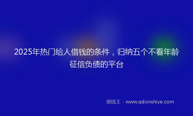 2025年热门给人借钱的条件,归纳五个不看年龄征信负债的平台