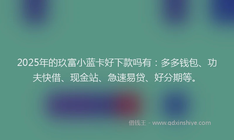 2025年的玖富小蓝卡好下款吗有：多多钱包、功夫快借、现金站、急速易贷、好分期等。