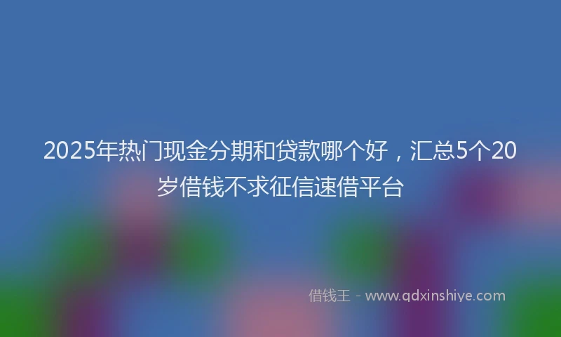 2025年热门现金分期和贷款哪个好，汇总5个20岁借钱不求征信速借平台