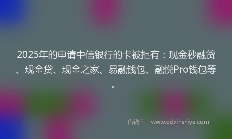 2025年的申请中信银行的卡被拒有：现金秒融贷、现金贷、现金之家、易融钱包、融悦Pro钱包等。