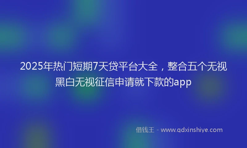 2025年热门短期7天贷平台大全，整合五个无视黑白无视征信申请就下款的app